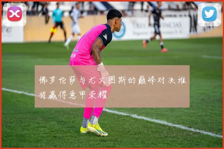 佛罗伦萨与尤文图斯的巅峰对决谁将赢得意甲荣耀