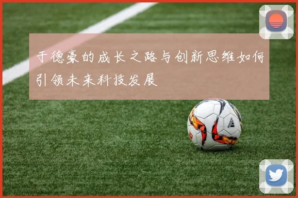 于德豪的成长之路与创新思维如何引领未来科技发展