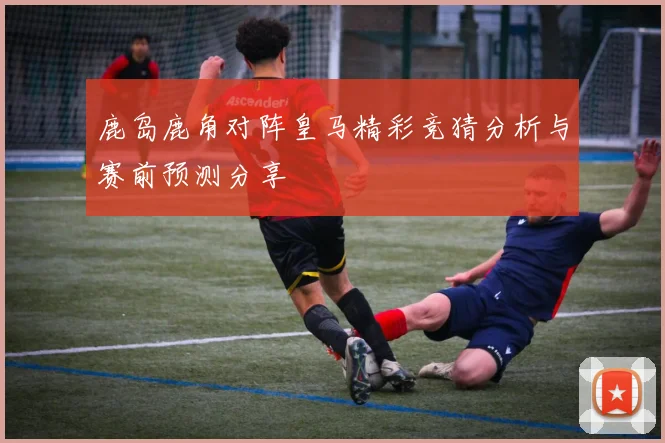 鹿岛鹿角对阵皇马精彩竞猜分析与赛前预测分享