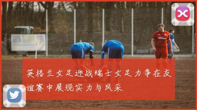 英格兰女足迎战瑞士女足力争在友谊赛中展现实力与风采