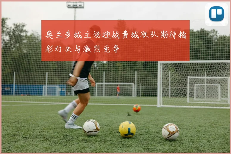奥兰多城主场迎战费城联队期待精彩对决与激烈竞争