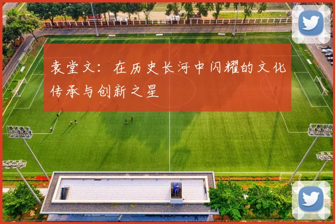 袁堂文：在历史长河中闪耀的文化传承与创新之星