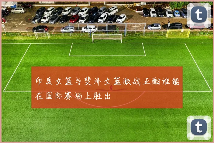 印度女篮与斐济女篮激战正酣谁能在国际赛场上胜出