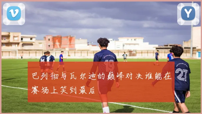 巴列彻与瓦尔迪的巅峰对决谁能在赛场上笑到最后
