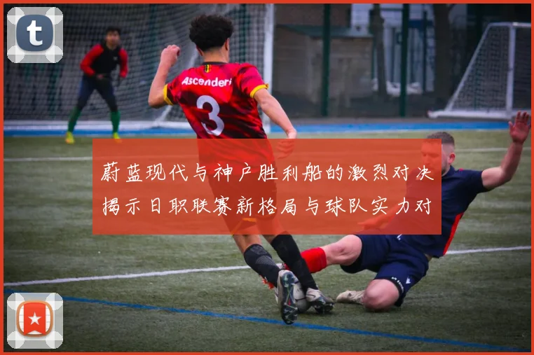 蔚蓝现代与神户胜利船的激烈对决揭示日职联赛新格局与球队实力对比